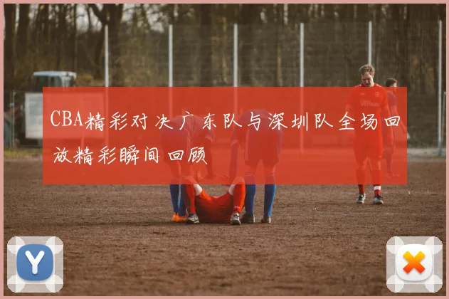 CBA精彩对决广东队与深圳队全场回放精彩瞬间回顾