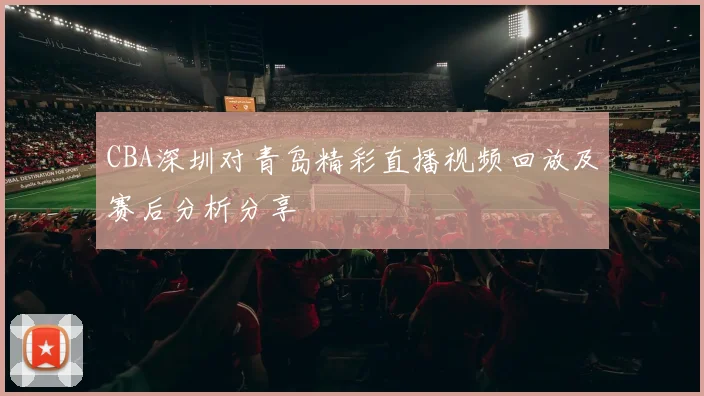 CBA深圳对青岛精彩直播视频回放及赛后分析分享