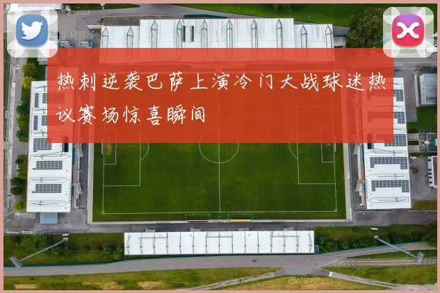热刺逆袭巴萨上演冷门大战球迷热议赛场惊喜瞬间