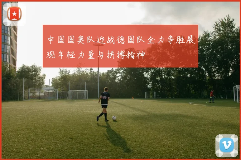 中国国奥队迎战德国队全力争胜展现年轻力量与拼搏精神