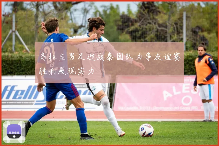 乌拉圭男足迎战泰国队力争友谊赛胜利展现实力