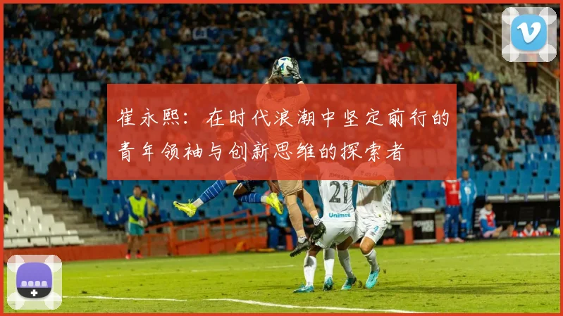 崔永熙：在时代浪潮中坚定前行的青年领袖与创新思维的探索者