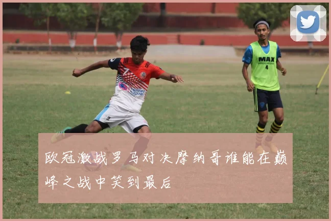 欧冠激战罗马对决摩纳哥谁能在巅峰之战中笑到最后